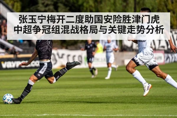 张玉宁梅开二度助国安险胜津门虎 中超争冠组混战格局与关键走势分析